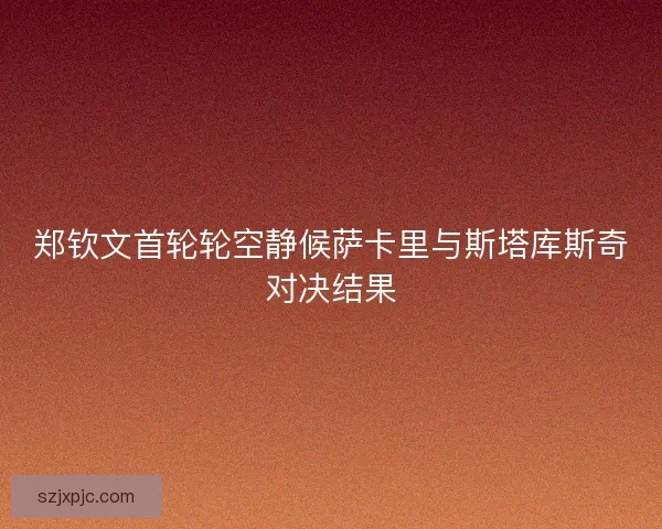 郑钦文首轮轮空静候萨卡里与斯塔库斯奇对决结果 郑钦文首轮轮空静候萨卡里与斯塔库斯奇对决结果