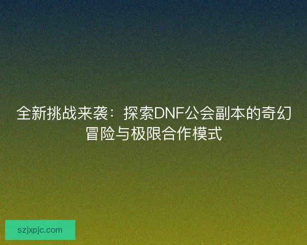 全新挑战来袭：探索DNF公会副本的奇幻冒险与极限合作模式