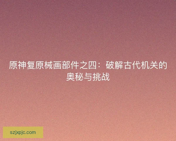 原神复原械画部件之四：破解古代机关的奥秘与挑战