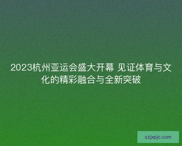 2023杭州亚运会盛大开幕 见证体育与文化的精彩融合与全新突破 2023杭州亚运会盛大开幕 见证体育与文化的精彩融合与全新突破