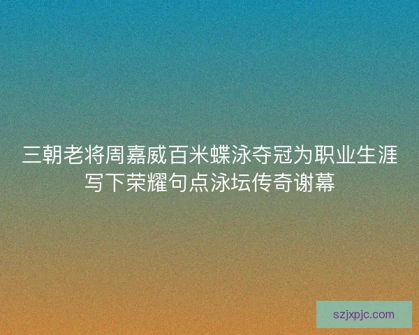 三朝老将周嘉威百米蝶泳夺冠为职业生涯写下荣耀句点泳坛传奇谢幕