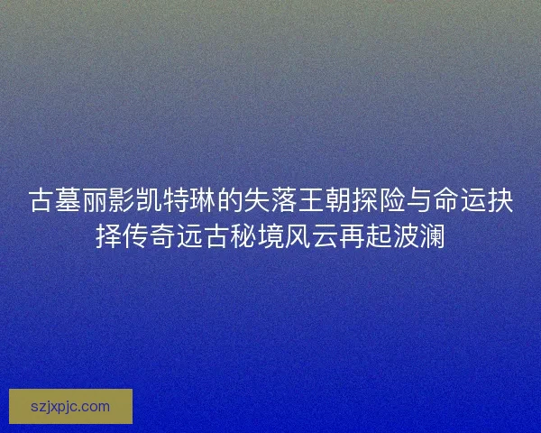 古墓丽影凯特琳的失落王朝探险与命运抉择传奇远古秘境风云再起波澜