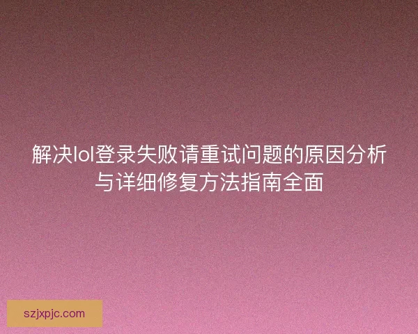 解决lol登录失败请重试问题的原因分析与详细修复方法指南全面