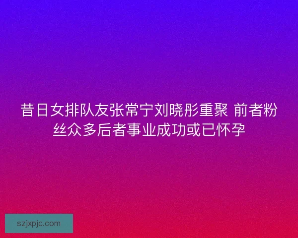 昔日女排队友张常宁刘晓彤重聚 前者粉丝众多后者事业成功或已怀孕