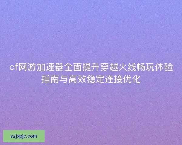 cf网游加速器全面提升穿越火线畅玩体验指南与高效稳定连接优化