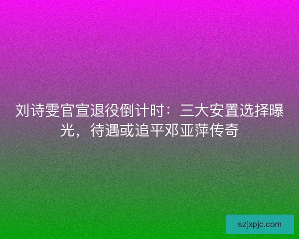 刘诗雯官宣退役倒计时：三大安置选择曝光，待遇或追平邓亚萍传奇