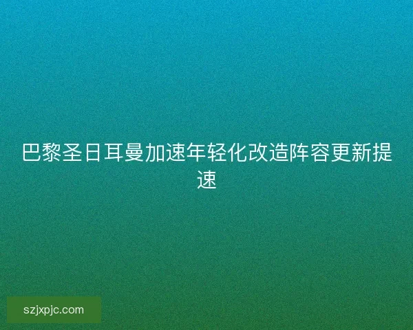 巴黎圣日耳曼加速年轻化改造阵容更新提速 巴黎圣日耳曼加速年轻化改造阵容更新提速