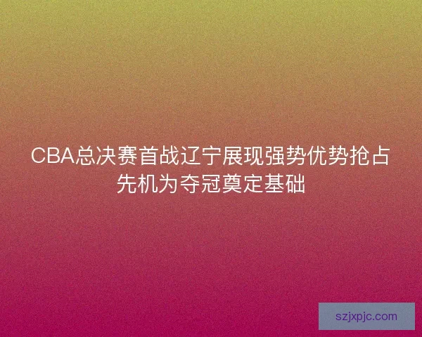 CBA总决赛首战辽宁展现强势优势抢占先机为夺冠奠定基础 CBA总决赛首战辽宁展现强势优势抢占先机为夺冠奠定基础