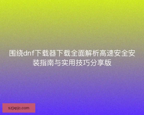 围绕dnf下载器下载全面解析高速安全安装指南与实用技巧分享版