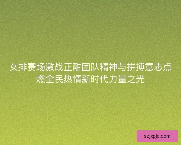 女排赛场激战正酣团队精神与拼搏意志点燃全民热情新时代力量之光