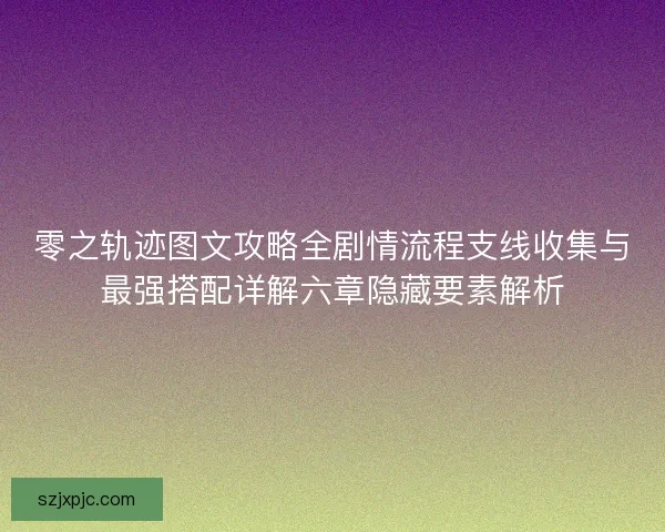 零之轨迹图文攻略全剧情流程支线收集与最强搭配详解六章隐藏要素解析