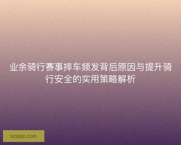 业余骑行赛事摔车频发背后原因与提升骑行安全的实用策略解析