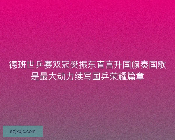 德班世乒赛双冠樊振东直言升国旗奏国歌是最大动力续写国乒荣耀篇章