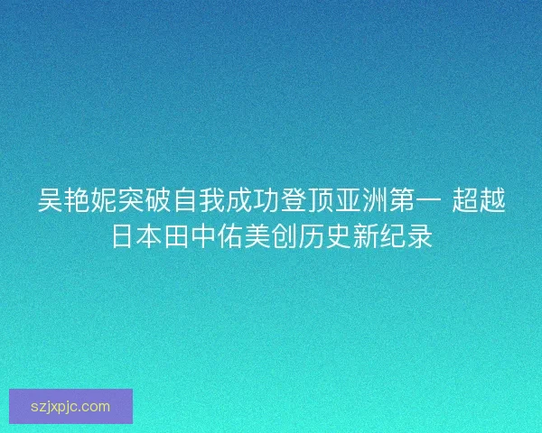吴艳妮突破自我成功登顶亚洲第一 超越日本田中佑美创历史新纪录 吴艳妮突破自我成功登顶亚洲第一 超越日本田中佑美创历史新纪录