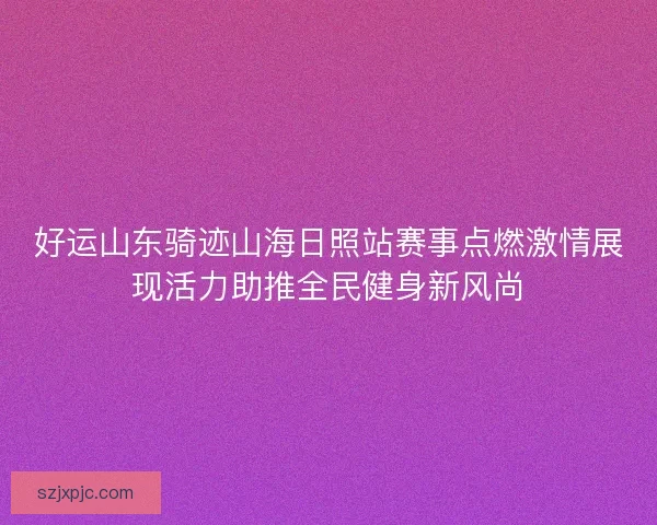 好运山东骑迹山海日照站赛事点燃激情展现活力助推全民健身新风尚 好运山东骑迹山海日照站赛事点燃激情展现活力助推全民健身新风尚