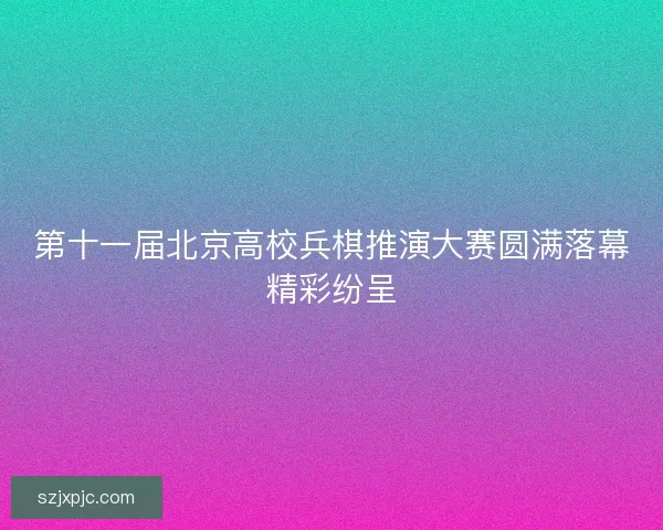 第十一届北京高校兵棋推演大赛圆满落幕精彩纷呈