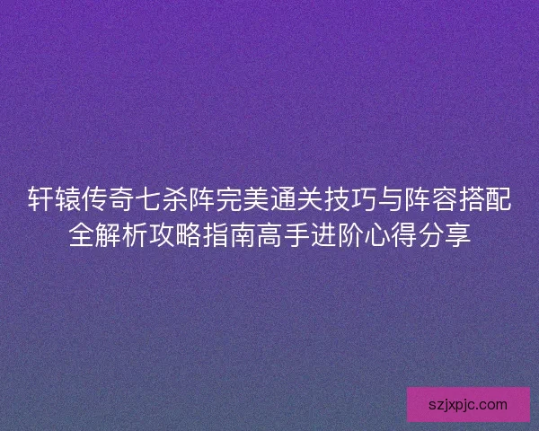轩辕传奇七杀阵完美通关技巧与阵容搭配全解析攻略指南高手进阶心得分享 轩辕传奇七杀阵完美通关技巧与阵容搭配全解析攻略指南高手进阶心得分享