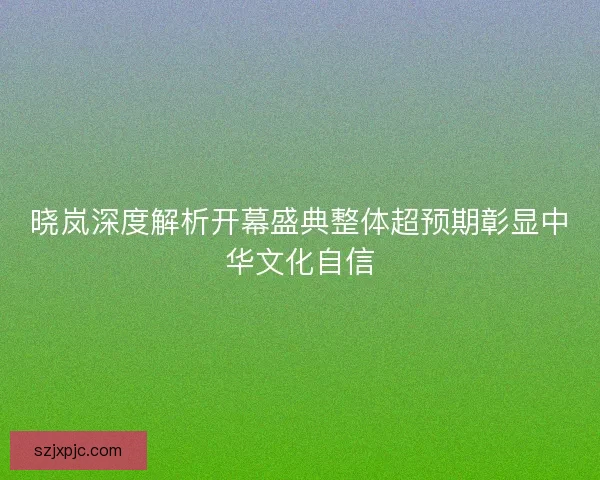 晓岚深度解析开幕盛典整体超预期彰显中华文化自信