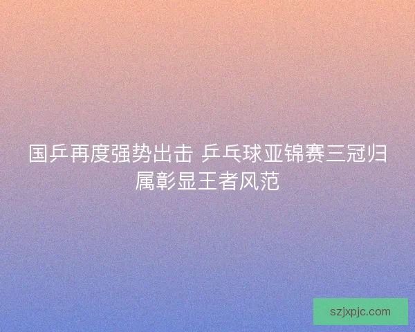 国乒再度强势出击 乒乓球亚锦赛三冠归属彰显王者风范