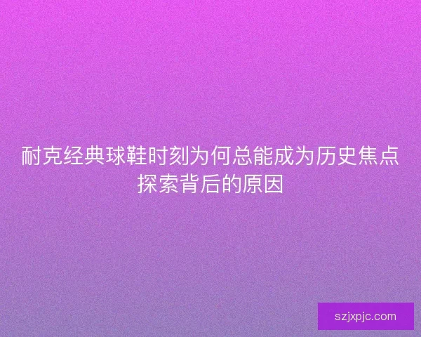 耐克经典球鞋时刻为何总能成为历史焦点探索背后的原因