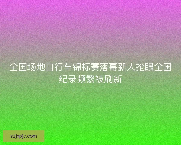 全国场地自行车锦标赛落幕新人抢眼全国纪录频繁被刷新