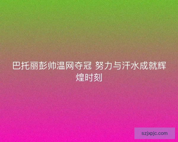 巴托丽彭帅温网夺冠 努力与汗水成就辉煌时刻