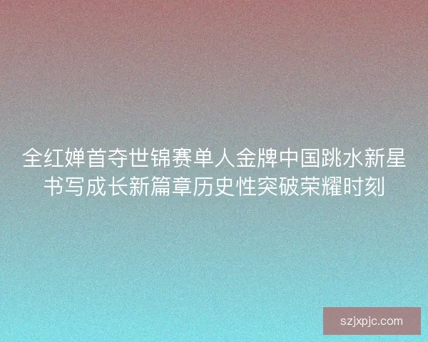 全红婵首夺世锦赛单人金牌中国跳水新星书写成长新篇章历史性突破荣耀时刻 全红婵首夺世锦赛单人金牌中国跳水新星书写成长新篇章历史性突破荣耀时刻