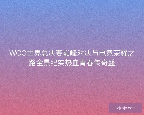 WCG世界总决赛巅峰对决与电竞荣耀之路全景纪实热血青春传奇盛 WCG世界总决赛巅峰对决与电竞荣耀之路全景纪实热血青春传奇盛