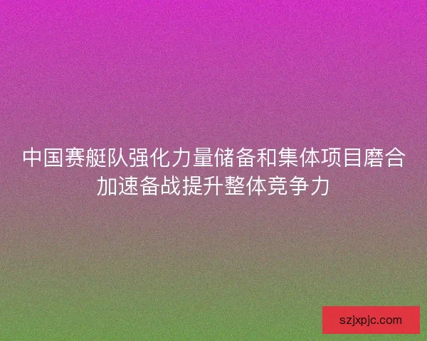 中国赛艇队强化力量储备和集体项目磨合加速备战提升整体竞争力 中国赛艇队强化力量储备和集体项目磨合加速备战提升整体竞争力